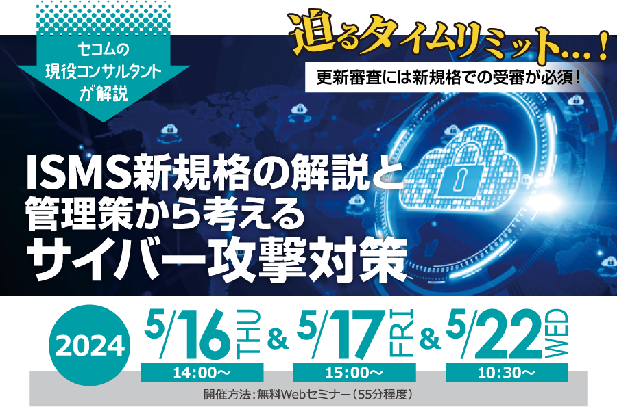 ISMS新規格の解説と管理策から考えるサイバー攻撃対策　無料オンラインセミナー 2024年5月16日木曜日・17日金曜日・22日水曜日　開催