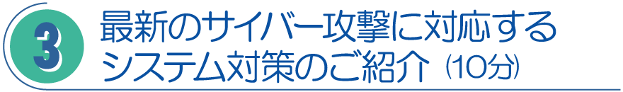 3．最新のサイバー攻撃に対応するシステム対策のご紹介（10分）