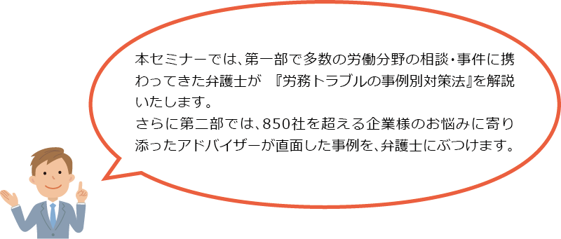 本セミナーでは、第一部で多数の労働分野の相談・事件に携わってきた弁護士が　『労務トラブルの事例別対策法』を解説いたします。さらに第二部では、850社を超える企業様のお悩みに寄り添ったアドバイザーが直面した事例を、弁護士にぶつけます。