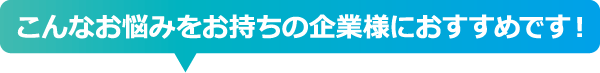 こんなお悩みをお持ちの企業様におすすめです！