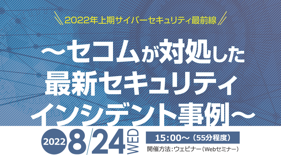 2022年上期サイバーセキュリティ最前線　～セコムが対処した最新セキュリティインシデント事例～　無料オンラインセミナー　2022年8月24日（水） 開催