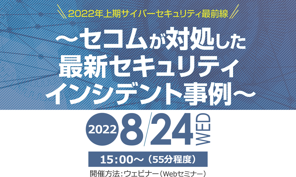 2022年上期サイバーセキュリティ最前線　～セコムが対処した最新セキュリティインシデント事例～　無料オンラインセミナー　2022年8月24日（水） 開催