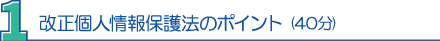 １．改正個人情報保護法のポイント(40分) 