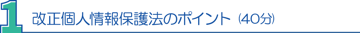 １．改正個人情報保護法のポイント(40分) 