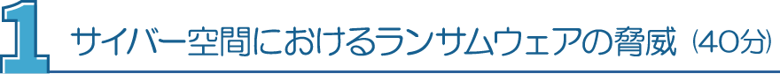 １．サイバー空間におけるランサムウェアの脅威（40分）