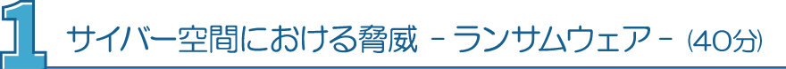 １．サイバー空間における脅威 -ランサムウェア- （40分）