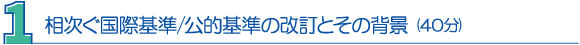 １．相次ぐ国際基準／公的基準の改訂とその背景（40分）