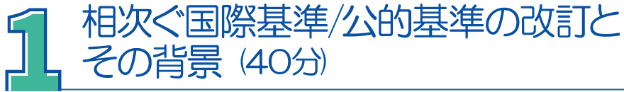 １．相次ぐ国際基準／公的基準の改訂とその背景（40分）