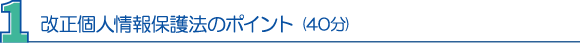 １．改正個人情報保護法のポイント(40分) 