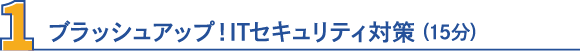 1・ブラッシュアップ！ITセキュリティ対策