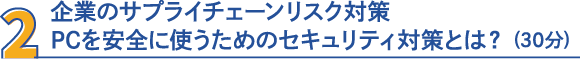 2・企業のサプライチェーンリスク対策　PCを安全に使うためのセキュリティ対策とは？