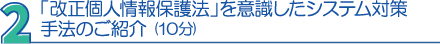 ２．「改正個人情報保護法」を意識したシステム対策手法のご紹介（10分）