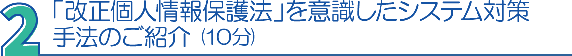 ２．「改正個人情報保護法」を意識したシステム対策手法のご紹介（10分）