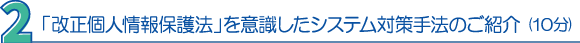 ２．「改正個人情報保護法」を意識したシステム対策手法のご紹介（10分）