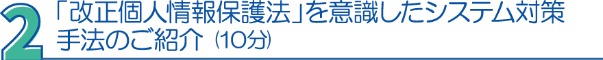 ２．「改正個人情報保護法」を意識したシステム対策手法のご紹介（10分）