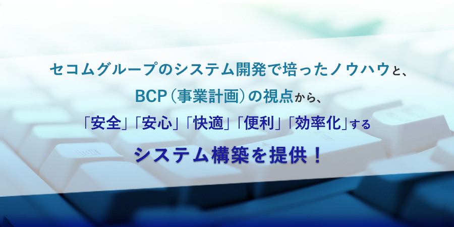 システム開発  | セコムグループのシステム開発で培ったノウハウと、BCP（事業計画）の視点から、
「安全」「安心」「快適」「便利」「効率化」するシステム構築を提供！