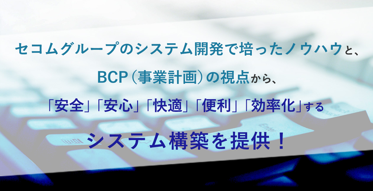 システム開発  | セコムグループのシステム開発で培ったノウハウと、BCP（事業計画）の視点から、
「安全」「安心」「快適」「便利」「効率化」するシステム構築を提供！