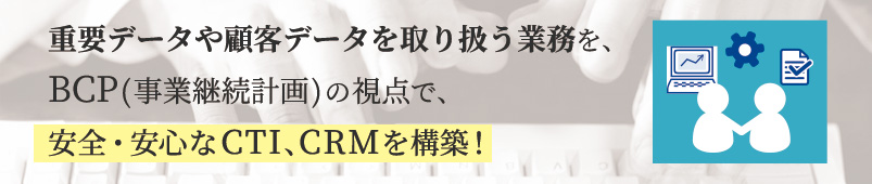 重複データや顧客データを取り扱う業務を、BCP（事業継続計画）の視点で、安全・安心なCTI、CRMを構築