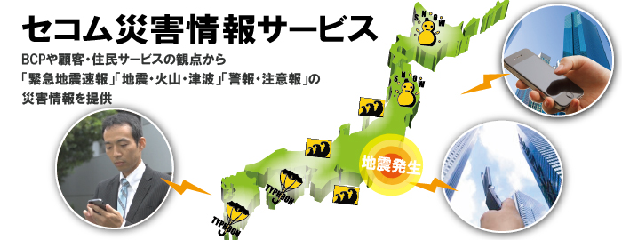 セコム災害情報サービス:BCPや顧客・住民サービスの観点から「緊急地震速報」「地震・火山・津波」「警報・注意報」の災害情報を提供