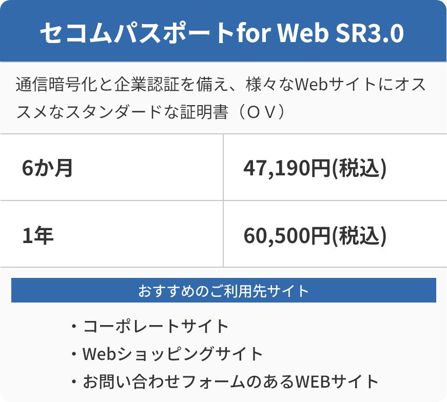 セコムパスポートfor Web SR3.0 通信暗号化と企業認証を備え、様々なWebサイトにおすすめなスタンダードな証明書（ＯＶ）6か月 47,190円(税込) おすすめのご利用先サイト ・コーポレートサイト ・Webショッピングサイト ・お問い合わせフォームのあるWEBサイト