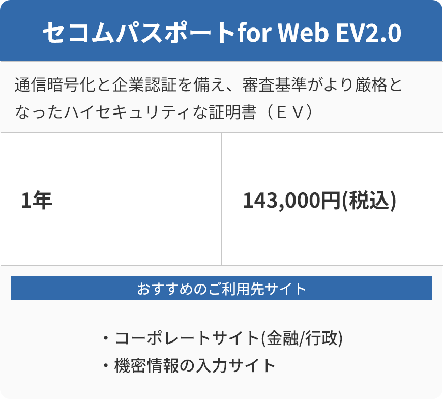セコムパスポートfor Web EV2.0 通信暗号化と企業認証を備え、審査基準がより厳格となったハイセキュリティな証明書（ＥＶ） 1年 143,000円(税込) おすすめのご利用先サイト ・コーポレートサイト(金融/行政) ・機密情報の入力サイト