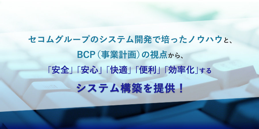 システム開発  | セコムグループのシステム開発で培ったノウハウと、BCP（事業計画）の視点から、 「安全」「安心」「快適」「便利」「効率化」するシステム構築を提供！