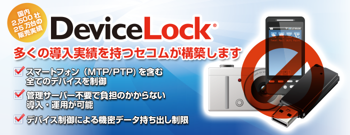 多くの導入実績をもつセコムが構築します。スマートフォン（MTP/PTP)を含む全てのデバイスを制御。管理サーバー不要で負担のかからない導入・運用が可能。デバイス制御による機密データ持ち出し制限